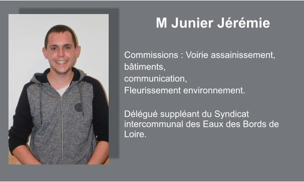 M Junier Jérémie  Commissions : Voirie assainissement, bâtiments, communication, Fleurissement environnement.  Délégué suppléant du Syndicat intercommunal des Eaux des Bords de Loire.