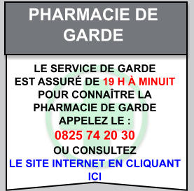 Pharmacie de   garde Le service de garde   est assuré de 19 h à minuit   Pour connaître la   pharmacie de garde   appelez le :  0825 74 20 30  ou consultez   le site internet en cliquant  ici