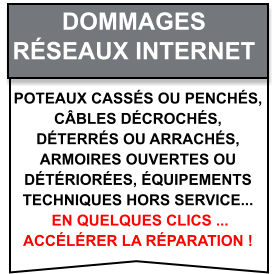 Poteaux cassés ou penchés,  câbles décrochés,  déterrés ou arrachés,  armoires ouvertes ou  détériorées, équipements  techniques hors service...  en quelques clics ...  accélérer la réparation ! Dommages   Réseaux internet