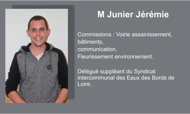 M Junier Jérémie  Commissions : Voirie assainissement, bâtiments, communication, Fleurissement environnement.  Délégué suppléant du Syndicat intercommunal des Eaux des Bords de Loire.