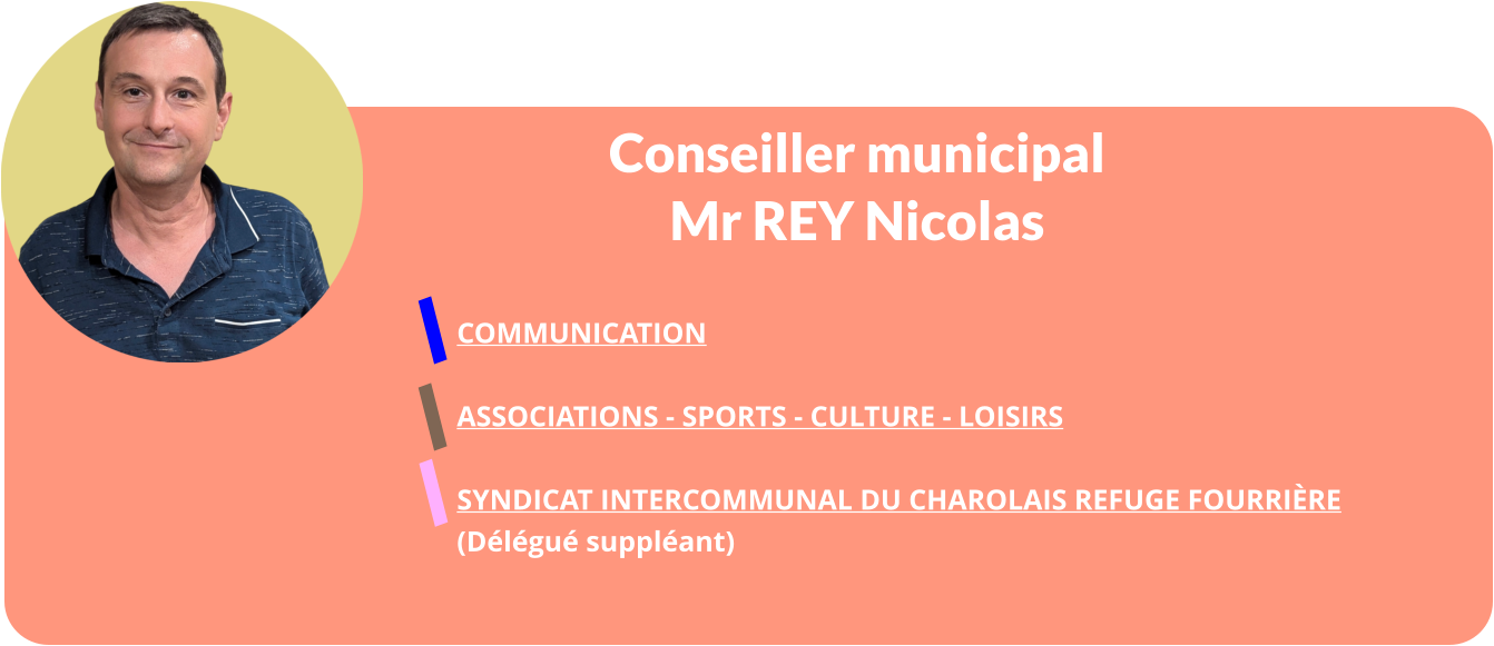 Conseiller municipal Mr REY Nicolas  COMMUNICATION  ASSOCIATIONS - SPORTS - CULTURE - LOISIRS  Syndicat Intercommunal Du Charolais Refuge Fourrière  (Délégué suppléant)