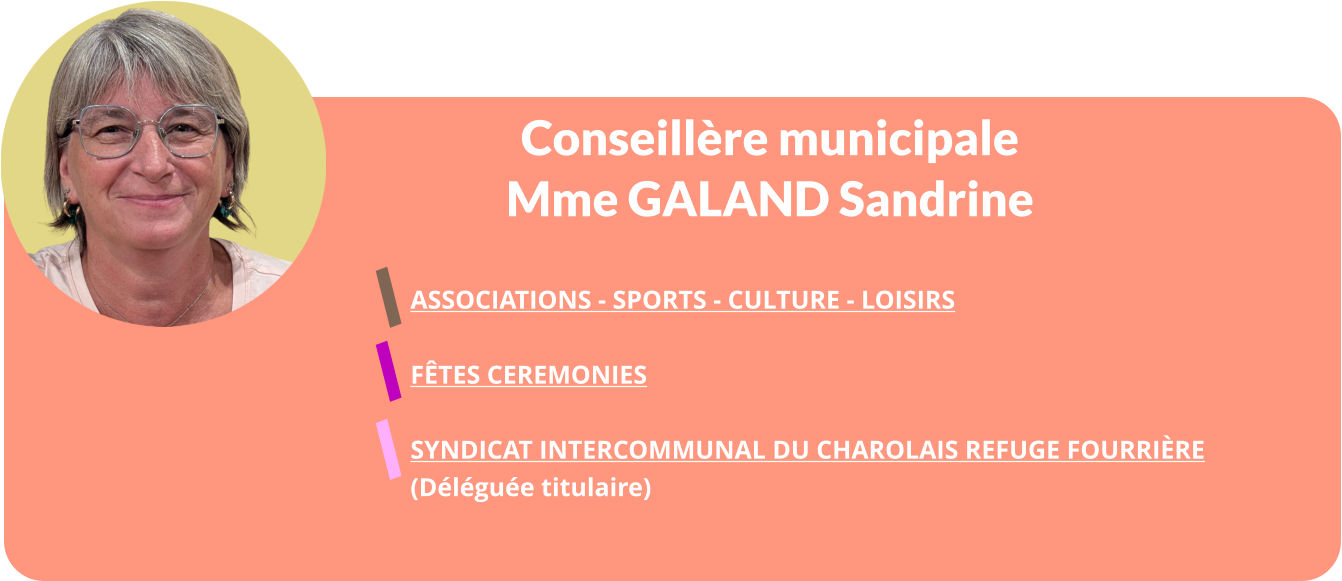 Conseillère municipale Mme GALAND Sandrine   ASSOCIATIONS - SPORTS - CULTURE - LOISIRS  FÊTES CEREMONIES  Syndicat Intercommunal Du Charolais Refuge Fourrière  (Déléguée titulaire)